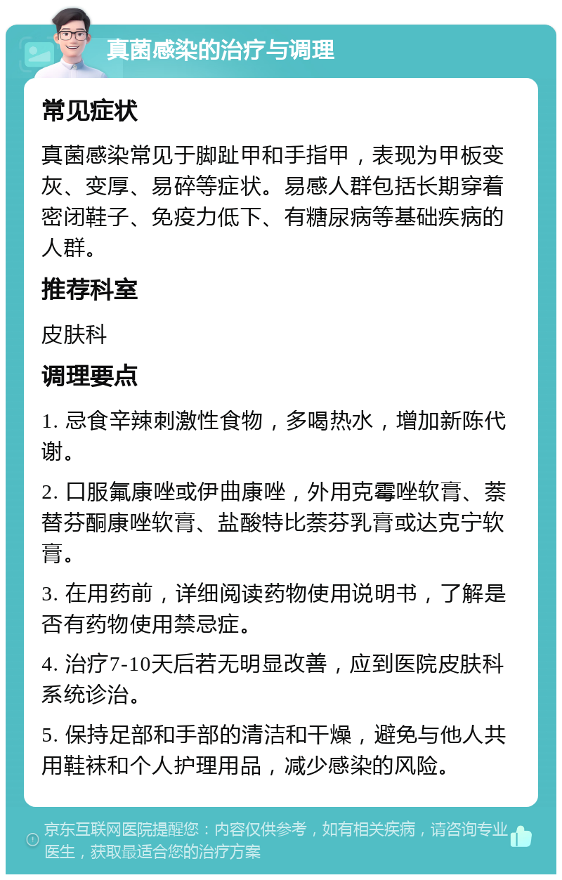 真菌感染的治疗与调理 常见症状 真菌感染常见于脚趾甲和手指甲，表现为甲板变灰、变厚、易碎等症状。易感人群包括长期穿着密闭鞋子、免疫力低下、有糖尿病等基础疾病的人群。 推荐科室 皮肤科 调理要点 1. 忌食辛辣刺激性食物，多喝热水，增加新陈代谢。 2. 口服氟康唑或伊曲康唑，外用克霉唑软膏、萘替芬酮康唑软膏、盐酸特比萘芬乳膏或达克宁软膏。 3. 在用药前，详细阅读药物使用说明书，了解是否有药物使用禁忌症。 4. 治疗7-10天后若无明显改善，应到医院皮肤科系统诊治。 5. 保持足部和手部的清洁和干燥，避免与他人共用鞋袜和个人护理用品，减少感染的风险。