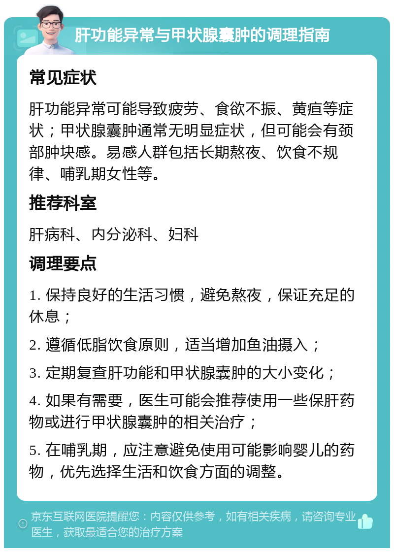 肝功能异常与甲状腺囊肿的调理指南 常见症状 肝功能异常可能导致疲劳、食欲不振、黄疸等症状；甲状腺囊肿通常无明显症状，但可能会有颈部肿块感。易感人群包括长期熬夜、饮食不规律、哺乳期女性等。 推荐科室 肝病科、内分泌科、妇科 调理要点 1. 保持良好的生活习惯，避免熬夜，保证充足的休息； 2. 遵循低脂饮食原则，适当增加鱼油摄入； 3. 定期复查肝功能和甲状腺囊肿的大小变化； 4. 如果有需要，医生可能会推荐使用一些保肝药物或进行甲状腺囊肿的相关治疗； 5. 在哺乳期，应注意避免使用可能影响婴儿的药物，优先选择生活和饮食方面的调整。