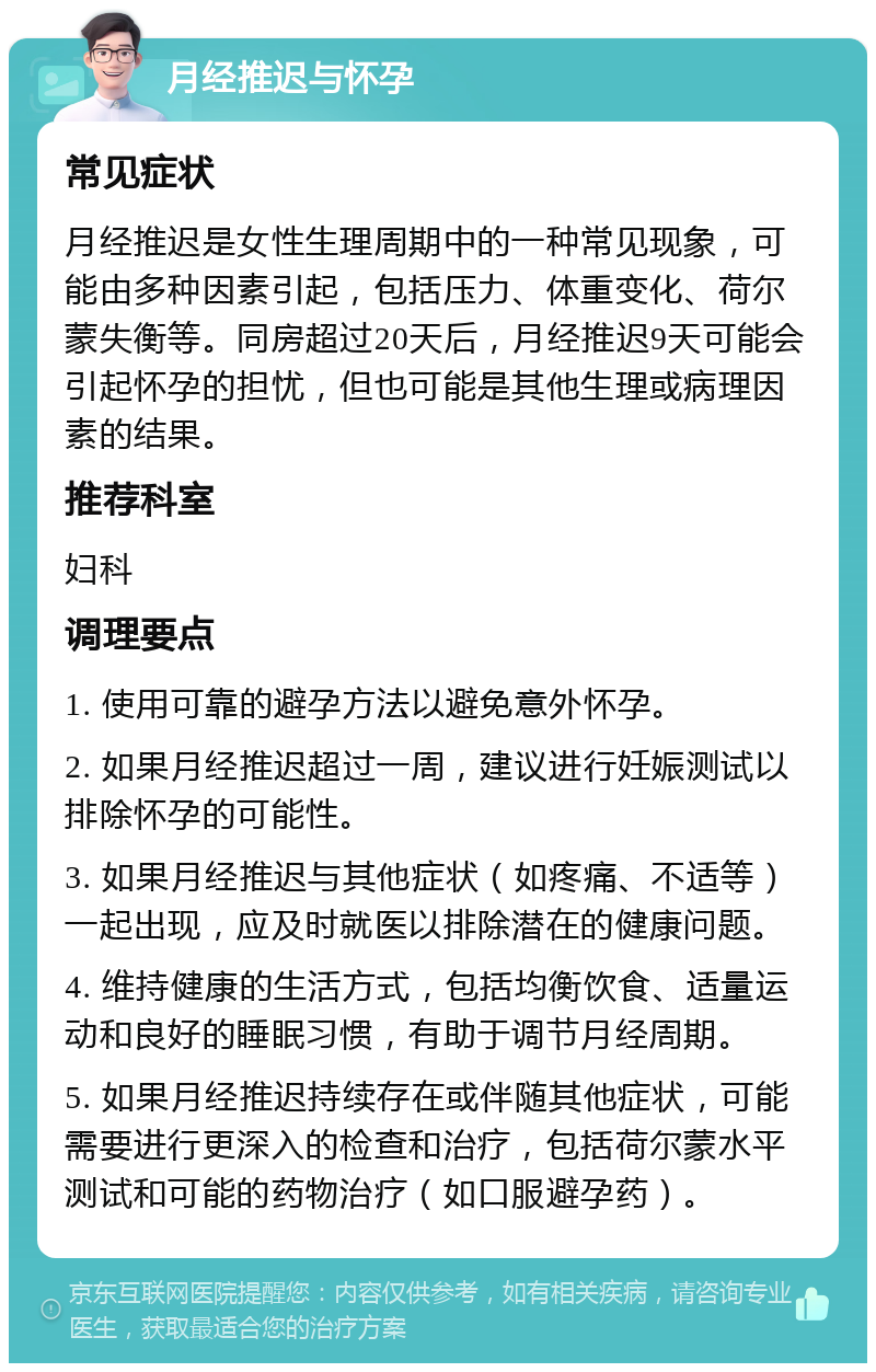 月经推迟与怀孕 常见症状 月经推迟是女性生理周期中的一种常见现象，可能由多种因素引起，包括压力、体重变化、荷尔蒙失衡等。同房超过20天后，月经推迟9天可能会引起怀孕的担忧，但也可能是其他生理或病理因素的结果。 推荐科室 妇科 调理要点 1. 使用可靠的避孕方法以避免意外怀孕。 2. 如果月经推迟超过一周，建议进行妊娠测试以排除怀孕的可能性。 3. 如果月经推迟与其他症状（如疼痛、不适等）一起出现，应及时就医以排除潜在的健康问题。 4. 维持健康的生活方式，包括均衡饮食、适量运动和良好的睡眠习惯，有助于调节月经周期。 5. 如果月经推迟持续存在或伴随其他症状，可能需要进行更深入的检查和治疗，包括荷尔蒙水平测试和可能的药物治疗（如口服避孕药）。