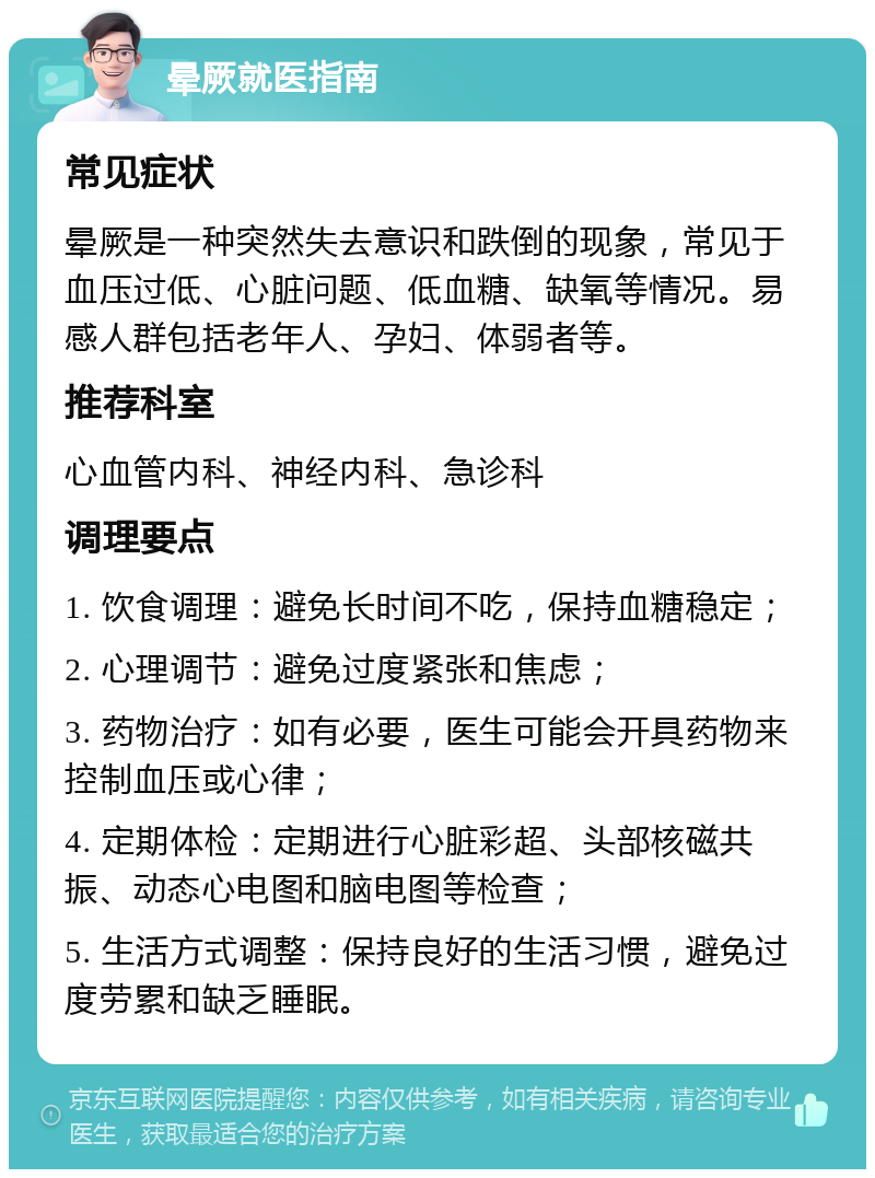 晕厥就医指南 常见症状 晕厥是一种突然失去意识和跌倒的现象，常见于血压过低、心脏问题、低血糖、缺氧等情况。易感人群包括老年人、孕妇、体弱者等。 推荐科室 心血管内科、神经内科、急诊科 调理要点 1. 饮食调理：避免长时间不吃，保持血糖稳定； 2. 心理调节：避免过度紧张和焦虑； 3. 药物治疗：如有必要，医生可能会开具药物来控制血压或心律； 4. 定期体检：定期进行心脏彩超、头部核磁共振、动态心电图和脑电图等检查； 5. 生活方式调整：保持良好的生活习惯，避免过度劳累和缺乏睡眠。