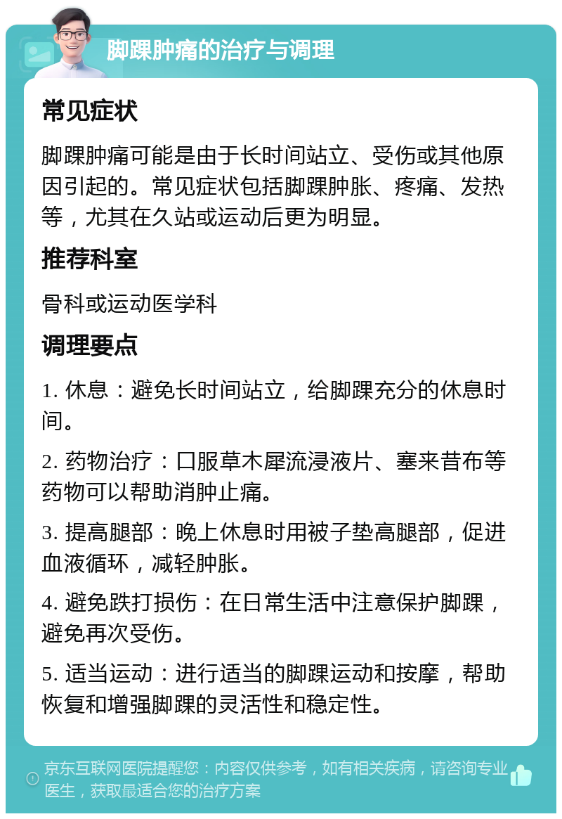 脚踝肿痛的治疗与调理 常见症状 脚踝肿痛可能是由于长时间站立、受伤或其他原因引起的。常见症状包括脚踝肿胀、疼痛、发热等，尤其在久站或运动后更为明显。 推荐科室 骨科或运动医学科 调理要点 1. 休息：避免长时间站立，给脚踝充分的休息时间。 2. 药物治疗：口服草木犀流浸液片、塞来昔布等药物可以帮助消肿止痛。 3. 提高腿部：晚上休息时用被子垫高腿部，促进血液循环，减轻肿胀。 4. 避免跌打损伤：在日常生活中注意保护脚踝，避免再次受伤。 5. 适当运动：进行适当的脚踝运动和按摩，帮助恢复和增强脚踝的灵活性和稳定性。