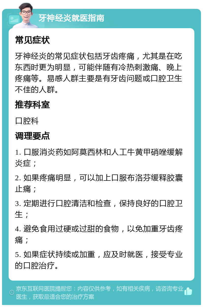 牙神经炎就医指南 常见症状 牙神经炎的常见症状包括牙齿疼痛，尤其是在吃东西时更为明显，可能伴随有冷热刺激痛、晚上疼痛等。易感人群主要是有牙齿问题或口腔卫生不佳的人群。 推荐科室 口腔科 调理要点 1. 口服消炎药如阿莫西林和人工牛黄甲硝唑缓解炎症； 2. 如果疼痛明显，可以加上口服布洛芬缓释胶囊止痛； 3. 定期进行口腔清洁和检查，保持良好的口腔卫生； 4. 避免食用过硬或过甜的食物，以免加重牙齿疼痛； 5. 如果症状持续或加重，应及时就医，接受专业的口腔治疗。