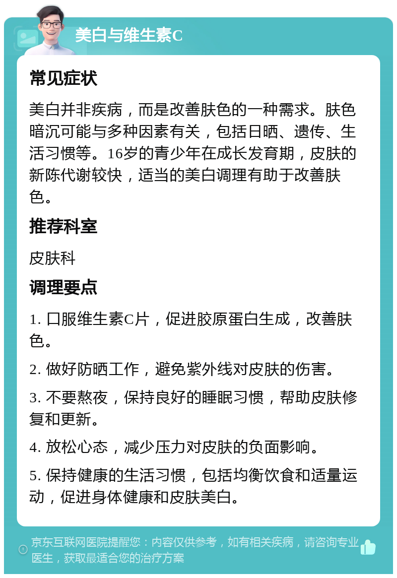 美白与维生素C 常见症状 美白并非疾病，而是改善肤色的一种需求。肤色暗沉可能与多种因素有关，包括日晒、遗传、生活习惯等。16岁的青少年在成长发育期，皮肤的新陈代谢较快，适当的美白调理有助于改善肤色。 推荐科室 皮肤科 调理要点 1. 口服维生素C片，促进胶原蛋白生成，改善肤色。 2. 做好防晒工作，避免紫外线对皮肤的伤害。 3. 不要熬夜，保持良好的睡眠习惯，帮助皮肤修复和更新。 4. 放松心态，减少压力对皮肤的负面影响。 5. 保持健康的生活习惯，包括均衡饮食和适量运动，促进身体健康和皮肤美白。