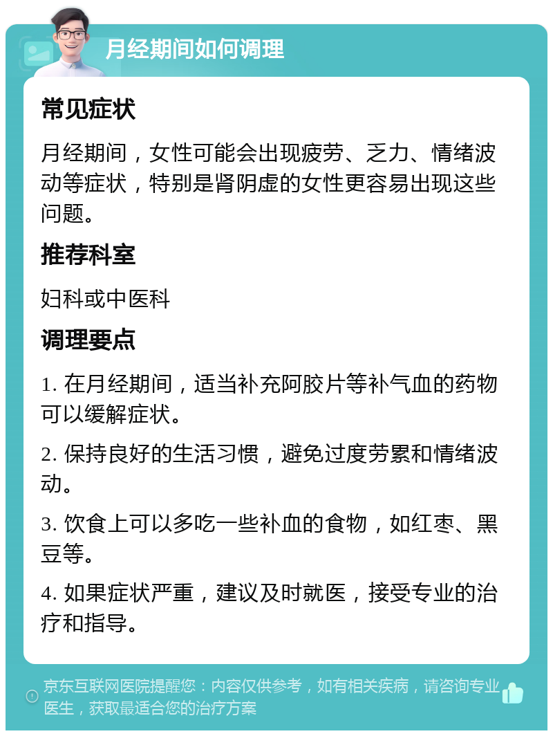 月经期间如何调理 常见症状 月经期间，女性可能会出现疲劳、乏力、情绪波动等症状，特别是肾阴虚的女性更容易出现这些问题。 推荐科室 妇科或中医科 调理要点 1. 在月经期间，适当补充阿胶片等补气血的药物可以缓解症状。 2. 保持良好的生活习惯，避免过度劳累和情绪波动。 3. 饮食上可以多吃一些补血的食物，如红枣、黑豆等。 4. 如果症状严重，建议及时就医，接受专业的治疗和指导。