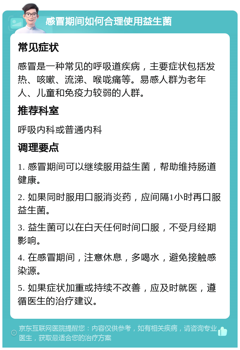 感冒期间如何合理使用益生菌 常见症状 感冒是一种常见的呼吸道疾病，主要症状包括发热、咳嗽、流涕、喉咙痛等。易感人群为老年人、儿童和免疫力较弱的人群。 推荐科室 呼吸内科或普通内科 调理要点 1. 感冒期间可以继续服用益生菌，帮助维持肠道健康。 2. 如果同时服用口服消炎药，应间隔1小时再口服益生菌。 3. 益生菌可以在白天任何时间口服，不受月经期影响。 4. 在感冒期间，注意休息，多喝水，避免接触感染源。 5. 如果症状加重或持续不改善，应及时就医，遵循医生的治疗建议。