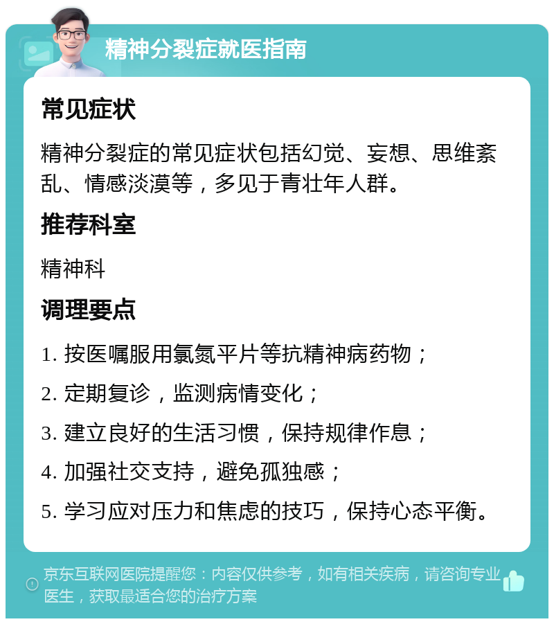 精神分裂症就医指南 常见症状 精神分裂症的常见症状包括幻觉、妄想、思维紊乱、情感淡漠等，多见于青壮年人群。 推荐科室 精神科 调理要点 1. 按医嘱服用氯氮平片等抗精神病药物； 2. 定期复诊，监测病情变化； 3. 建立良好的生活习惯，保持规律作息； 4. 加强社交支持，避免孤独感； 5. 学习应对压力和焦虑的技巧，保持心态平衡。