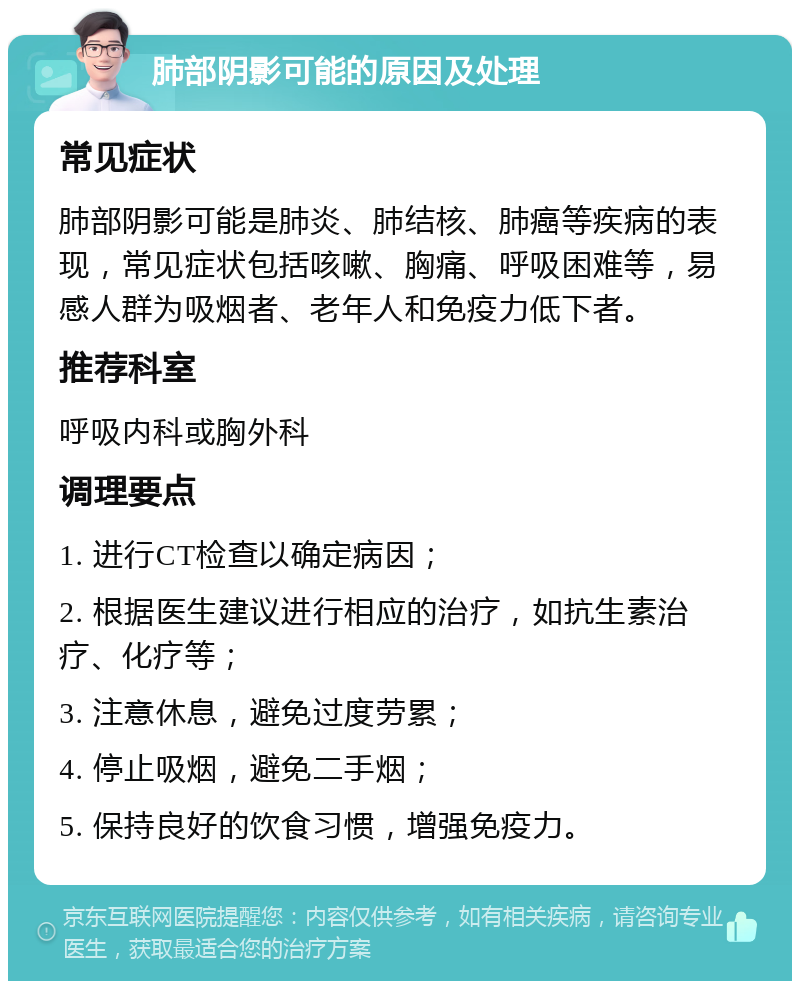 肺部阴影可能的原因及处理 常见症状 肺部阴影可能是肺炎、肺结核、肺癌等疾病的表现，常见症状包括咳嗽、胸痛、呼吸困难等，易感人群为吸烟者、老年人和免疫力低下者。 推荐科室 呼吸内科或胸外科 调理要点 1. 进行CT检查以确定病因； 2. 根据医生建议进行相应的治疗，如抗生素治疗、化疗等； 3. 注意休息，避免过度劳累； 4. 停止吸烟，避免二手烟； 5. 保持良好的饮食习惯，增强免疫力。