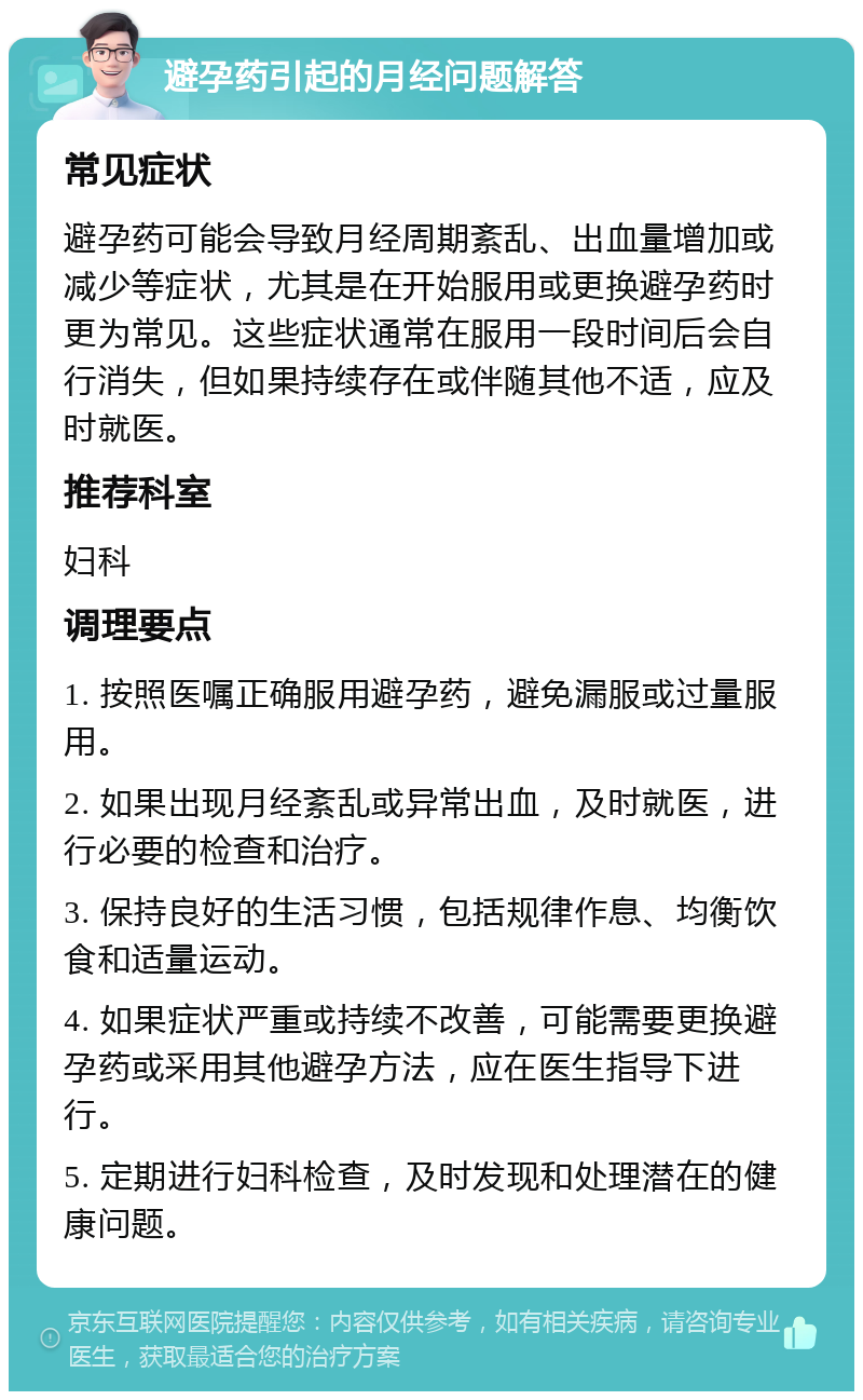 避孕药引起的月经问题解答 常见症状 避孕药可能会导致月经周期紊乱、出血量增加或减少等症状，尤其是在开始服用或更换避孕药时更为常见。这些症状通常在服用一段时间后会自行消失，但如果持续存在或伴随其他不适，应及时就医。 推荐科室 妇科 调理要点 1. 按照医嘱正确服用避孕药，避免漏服或过量服用。 2. 如果出现月经紊乱或异常出血，及时就医，进行必要的检查和治疗。 3. 保持良好的生活习惯，包括规律作息、均衡饮食和适量运动。 4. 如果症状严重或持续不改善，可能需要更换避孕药或采用其他避孕方法，应在医生指导下进行。 5. 定期进行妇科检查，及时发现和处理潜在的健康问题。