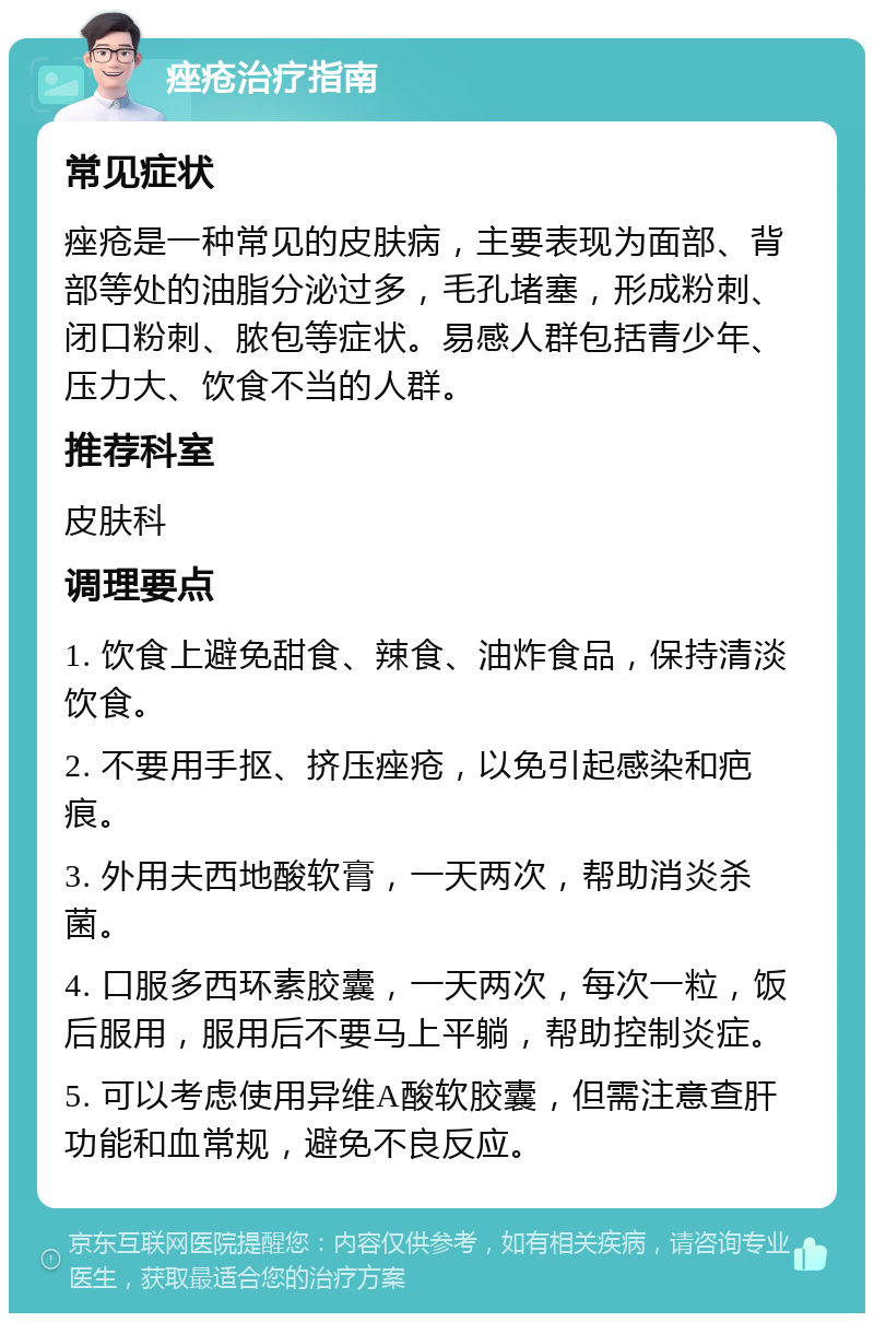 痤疮治疗指南 常见症状 痤疮是一种常见的皮肤病，主要表现为面部、背部等处的油脂分泌过多，毛孔堵塞，形成粉刺、闭口粉刺、脓包等症状。易感人群包括青少年、压力大、饮食不当的人群。 推荐科室 皮肤科 调理要点 1. 饮食上避免甜食、辣食、油炸食品，保持清淡饮食。 2. 不要用手抠、挤压痤疮，以免引起感染和疤痕。 3. 外用夫西地酸软膏，一天两次，帮助消炎杀菌。 4. 口服多西环素胶囊，一天两次，每次一粒，饭后服用，服用后不要马上平躺，帮助控制炎症。 5. 可以考虑使用异维A酸软胶囊，但需注意查肝功能和血常规，避免不良反应。