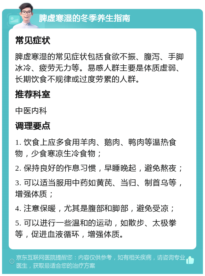 脾虚寒湿的冬季养生指南 常见症状 脾虚寒湿的常见症状包括食欲不振、腹泻、手脚冰冷、疲劳无力等。易感人群主要是体质虚弱、长期饮食不规律或过度劳累的人群。 推荐科室 中医内科 调理要点 1. 饮食上应多食用羊肉、鹅肉、鸭肉等温热食物，少食寒凉生冷食物； 2. 保持良好的作息习惯，早睡晚起，避免熬夜； 3. 可以适当服用中药如黄芪、当归、制首乌等，增强体质； 4. 注意保暖，尤其是腹部和脚部，避免受凉； 5. 可以进行一些温和的运动，如散步、太极拳等，促进血液循环，增强体质。