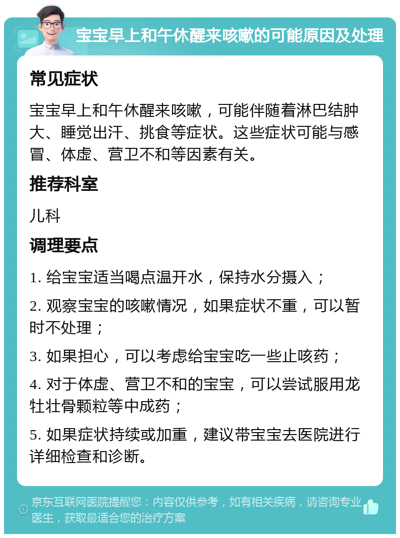 宝宝早上和午休醒来咳嗽的可能原因及处理 常见症状 宝宝早上和午休醒来咳嗽，可能伴随着淋巴结肿大、睡觉出汗、挑食等症状。这些症状可能与感冒、体虚、营卫不和等因素有关。 推荐科室 儿科 调理要点 1. 给宝宝适当喝点温开水，保持水分摄入； 2. 观察宝宝的咳嗽情况，如果症状不重，可以暂时不处理； 3. 如果担心，可以考虑给宝宝吃一些止咳药； 4. 对于体虚、营卫不和的宝宝，可以尝试服用龙牡壮骨颗粒等中成药； 5. 如果症状持续或加重，建议带宝宝去医院进行详细检查和诊断。