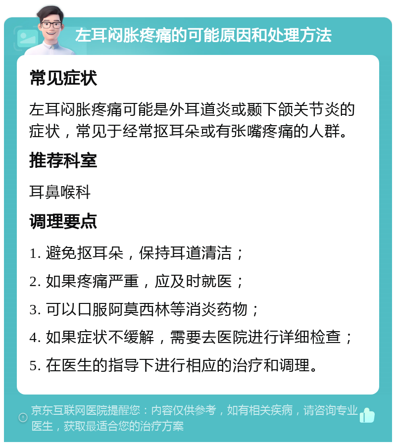 左耳闷胀疼痛的可能原因和处理方法 常见症状 左耳闷胀疼痛可能是外耳道炎或颞下颌关节炎的症状，常见于经常抠耳朵或有张嘴疼痛的人群。 推荐科室 耳鼻喉科 调理要点 1. 避免抠耳朵，保持耳道清洁； 2. 如果疼痛严重，应及时就医； 3. 可以口服阿莫西林等消炎药物； 4. 如果症状不缓解，需要去医院进行详细检查； 5. 在医生的指导下进行相应的治疗和调理。