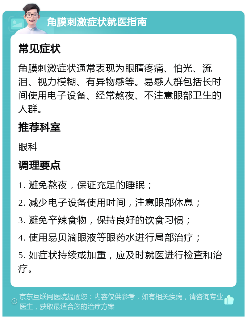 角膜刺激症状就医指南 常见症状 角膜刺激症状通常表现为眼睛疼痛、怕光、流泪、视力模糊、有异物感等。易感人群包括长时间使用电子设备、经常熬夜、不注意眼部卫生的人群。 推荐科室 眼科 调理要点 1. 避免熬夜，保证充足的睡眠； 2. 减少电子设备使用时间，注意眼部休息； 3. 避免辛辣食物，保持良好的饮食习惯； 4. 使用易贝滴眼液等眼药水进行局部治疗； 5. 如症状持续或加重，应及时就医进行检查和治疗。