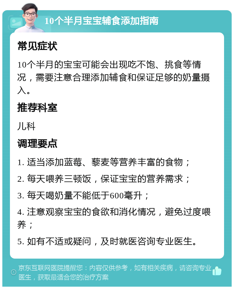 10个半月宝宝辅食添加指南 常见症状 10个半月的宝宝可能会出现吃不饱、挑食等情况，需要注意合理添加辅食和保证足够的奶量摄入。 推荐科室 儿科 调理要点 1. 适当添加蓝莓、藜麦等营养丰富的食物； 2. 每天喂养三顿饭，保证宝宝的营养需求； 3. 每天喝奶量不能低于600毫升； 4. 注意观察宝宝的食欲和消化情况，避免过度喂养； 5. 如有不适或疑问，及时就医咨询专业医生。