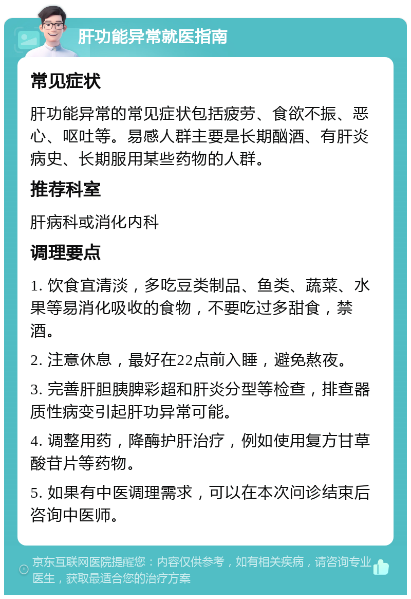 肝功能异常就医指南 常见症状 肝功能异常的常见症状包括疲劳、食欲不振、恶心、呕吐等。易感人群主要是长期酗酒、有肝炎病史、长期服用某些药物的人群。 推荐科室 肝病科或消化内科 调理要点 1. 饮食宜清淡，多吃豆类制品、鱼类、蔬菜、水果等易消化吸收的食物，不要吃过多甜食，禁酒。 2. 注意休息，最好在22点前入睡，避免熬夜。 3. 完善肝胆胰脾彩超和肝炎分型等检查，排查器质性病变引起肝功异常可能。 4. 调整用药，降酶护肝治疗，例如使用复方甘草酸苷片等药物。 5. 如果有中医调理需求，可以在本次问诊结束后咨询中医师。