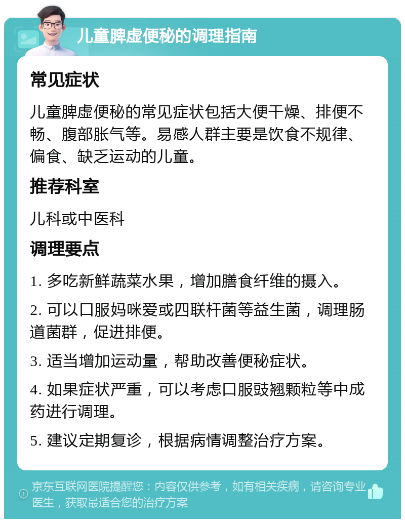 儿童脾虚便秘的调理指南 常见症状 儿童脾虚便秘的常见症状包括大便干燥、排便不畅、腹部胀气等。易感人群主要是饮食不规律、偏食、缺乏运动的儿童。 推荐科室 儿科或中医科 调理要点 1. 多吃新鲜蔬菜水果，增加膳食纤维的摄入。 2. 可以口服妈咪爱或四联杆菌等益生菌，调理肠道菌群，促进排便。 3. 适当增加运动量，帮助改善便秘症状。 4. 如果症状严重，可以考虑口服豉翘颗粒等中成药进行调理。 5. 建议定期复诊，根据病情调整治疗方案。