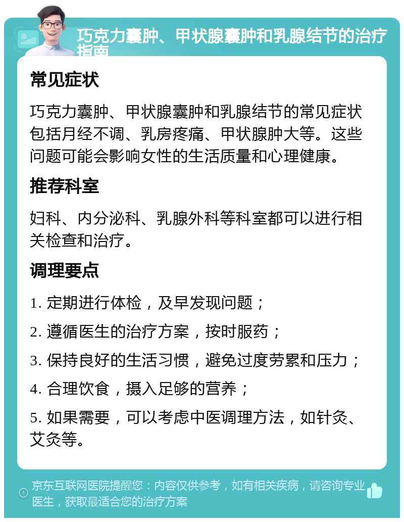 巧克力囊肿、甲状腺囊肿和乳腺结节的治疗指南 常见症状 巧克力囊肿、甲状腺囊肿和乳腺结节的常见症状包括月经不调、乳房疼痛、甲状腺肿大等。这些问题可能会影响女性的生活质量和心理健康。 推荐科室 妇科、内分泌科、乳腺外科等科室都可以进行相关检查和治疗。 调理要点 1. 定期进行体检，及早发现问题； 2. 遵循医生的治疗方案，按时服药； 3. 保持良好的生活习惯，避免过度劳累和压力； 4. 合理饮食，摄入足够的营养； 5. 如果需要，可以考虑中医调理方法，如针灸、艾灸等。