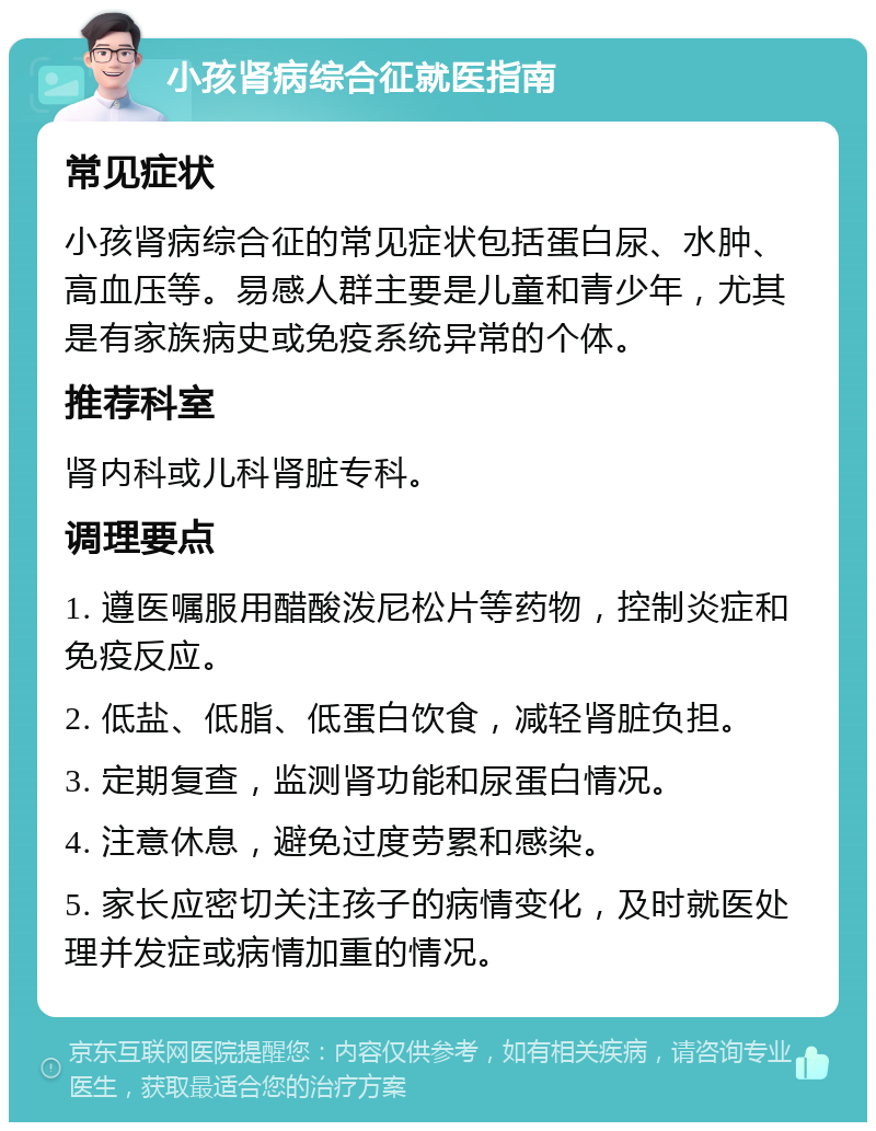 小孩肾病综合征就医指南 常见症状 小孩肾病综合征的常见症状包括蛋白尿、水肿、高血压等。易感人群主要是儿童和青少年，尤其是有家族病史或免疫系统异常的个体。 推荐科室 肾内科或儿科肾脏专科。 调理要点 1. 遵医嘱服用醋酸泼尼松片等药物，控制炎症和免疫反应。 2. 低盐、低脂、低蛋白饮食，减轻肾脏负担。 3. 定期复查，监测肾功能和尿蛋白情况。 4. 注意休息，避免过度劳累和感染。 5. 家长应密切关注孩子的病情变化，及时就医处理并发症或病情加重的情况。