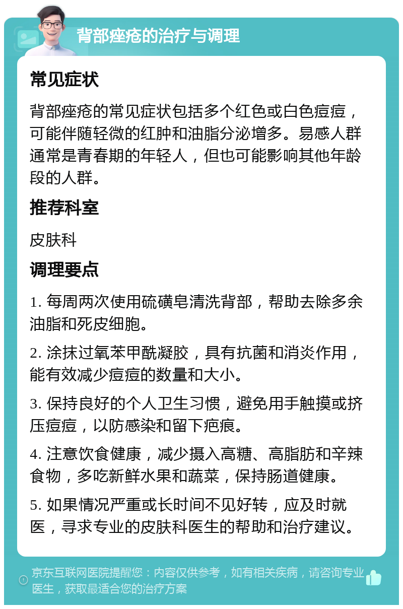 背部痤疮的治疗与调理 常见症状 背部痤疮的常见症状包括多个红色或白色痘痘，可能伴随轻微的红肿和油脂分泌增多。易感人群通常是青春期的年轻人，但也可能影响其他年龄段的人群。 推荐科室 皮肤科 调理要点 1. 每周两次使用硫磺皂清洗背部，帮助去除多余油脂和死皮细胞。 2. 涂抹过氧苯甲酰凝胶，具有抗菌和消炎作用，能有效减少痘痘的数量和大小。 3. 保持良好的个人卫生习惯，避免用手触摸或挤压痘痘，以防感染和留下疤痕。 4. 注意饮食健康，减少摄入高糖、高脂肪和辛辣食物，多吃新鲜水果和蔬菜，保持肠道健康。 5. 如果情况严重或长时间不见好转，应及时就医，寻求专业的皮肤科医生的帮助和治疗建议。