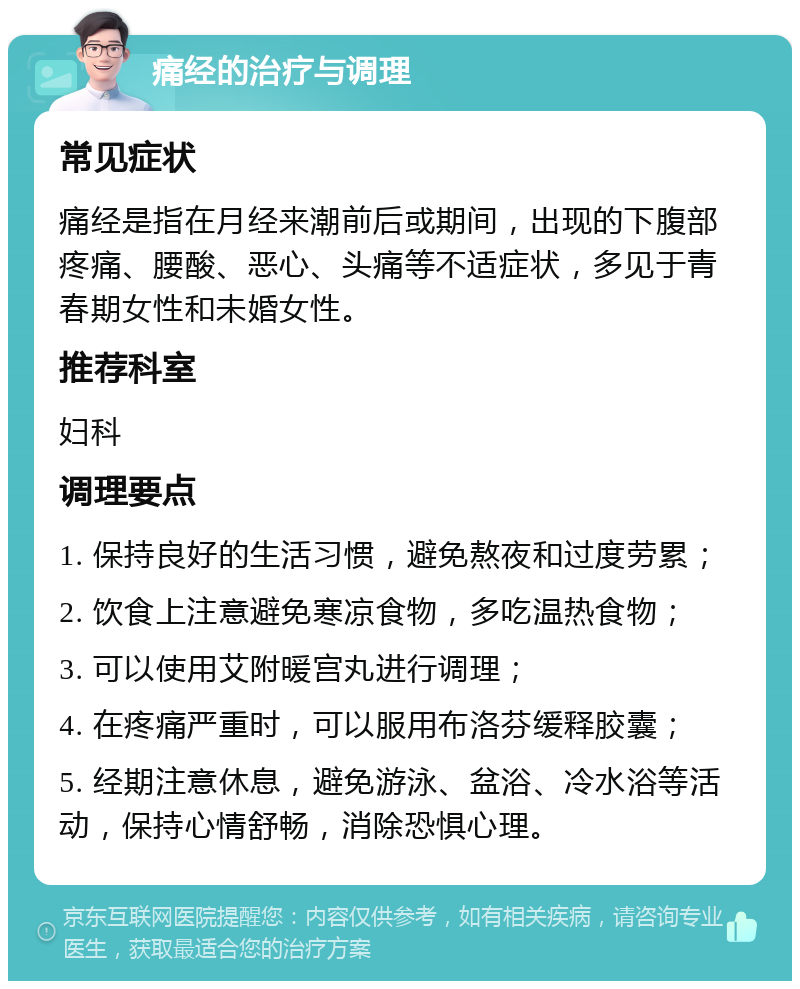 痛经的治疗与调理 常见症状 痛经是指在月经来潮前后或期间，出现的下腹部疼痛、腰酸、恶心、头痛等不适症状，多见于青春期女性和未婚女性。 推荐科室 妇科 调理要点 1. 保持良好的生活习惯，避免熬夜和过度劳累； 2. 饮食上注意避免寒凉食物，多吃温热食物； 3. 可以使用艾附暖宫丸进行调理； 4. 在疼痛严重时，可以服用布洛芬缓释胶囊； 5. 经期注意休息，避免游泳、盆浴、冷水浴等活动，保持心情舒畅，消除恐惧心理。