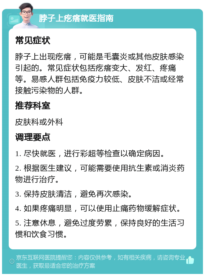 脖子上疙瘩就医指南 常见症状 脖子上出现疙瘩，可能是毛囊炎或其他皮肤感染引起的。常见症状包括疙瘩变大、发红、疼痛等。易感人群包括免疫力较低、皮肤不洁或经常接触污染物的人群。 推荐科室 皮肤科或外科 调理要点 1. 尽快就医，进行彩超等检查以确定病因。 2. 根据医生建议，可能需要使用抗生素或消炎药物进行治疗。 3. 保持皮肤清洁，避免再次感染。 4. 如果疼痛明显，可以使用止痛药物缓解症状。 5. 注意休息，避免过度劳累，保持良好的生活习惯和饮食习惯。