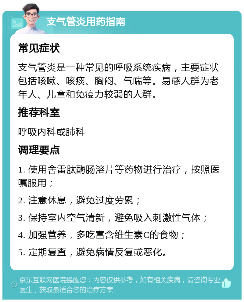 支气管炎用药指南 常见症状 支气管炎是一种常见的呼吸系统疾病，主要症状包括咳嗽、咳痰、胸闷、气喘等。易感人群为老年人、儿童和免疫力较弱的人群。 推荐科室 呼吸内科或肺科 调理要点 1. 使用舍雷肽酶肠溶片等药物进行治疗，按照医嘱服用； 2. 注意休息，避免过度劳累； 3. 保持室内空气清新，避免吸入刺激性气体； 4. 加强营养，多吃富含维生素C的食物； 5. 定期复查，避免病情反复或恶化。