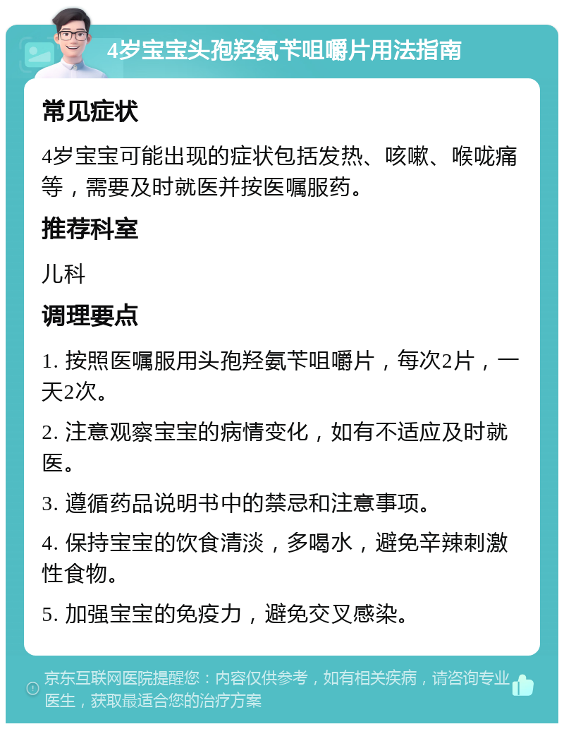 4岁宝宝头孢羟氨苄咀嚼片用法指南 常见症状 4岁宝宝可能出现的症状包括发热、咳嗽、喉咙痛等，需要及时就医并按医嘱服药。 推荐科室 儿科 调理要点 1. 按照医嘱服用头孢羟氨苄咀嚼片，每次2片，一天2次。 2. 注意观察宝宝的病情变化，如有不适应及时就医。 3. 遵循药品说明书中的禁忌和注意事项。 4. 保持宝宝的饮食清淡，多喝水，避免辛辣刺激性食物。 5. 加强宝宝的免疫力，避免交叉感染。