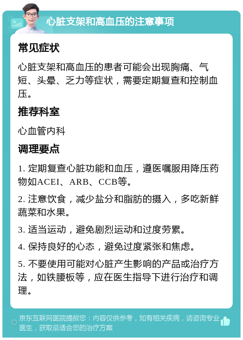 心脏支架和高血压的注意事项 常见症状 心脏支架和高血压的患者可能会出现胸痛、气短、头晕、乏力等症状，需要定期复查和控制血压。 推荐科室 心血管内科 调理要点 1. 定期复查心脏功能和血压，遵医嘱服用降压药物如ACEI、ARB、CCB等。 2. 注意饮食，减少盐分和脂肪的摄入，多吃新鲜蔬菜和水果。 3. 适当运动，避免剧烈运动和过度劳累。 4. 保持良好的心态，避免过度紧张和焦虑。 5. 不要使用可能对心脏产生影响的产品或治疗方法，如铁腰板等，应在医生指导下进行治疗和调理。