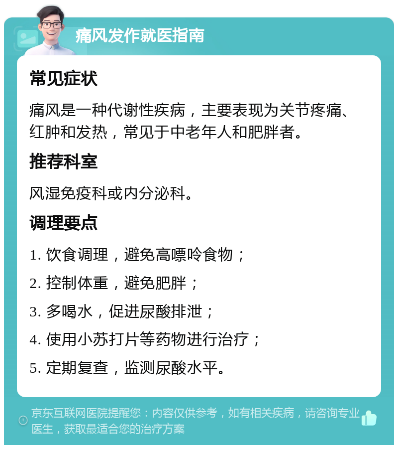 痛风发作就医指南 常见症状 痛风是一种代谢性疾病，主要表现为关节疼痛、红肿和发热，常见于中老年人和肥胖者。 推荐科室 风湿免疫科或内分泌科。 调理要点 1. 饮食调理，避免高嘌呤食物； 2. 控制体重，避免肥胖； 3. 多喝水，促进尿酸排泄； 4. 使用小苏打片等药物进行治疗； 5. 定期复查，监测尿酸水平。