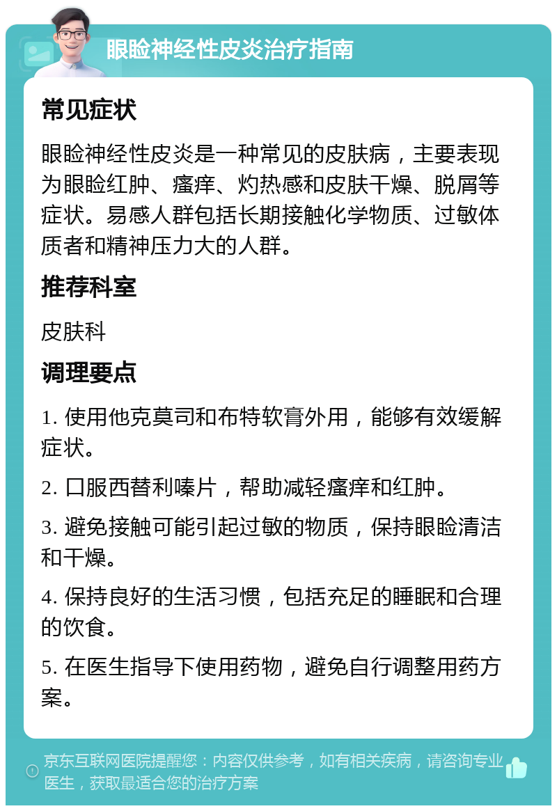 眼睑神经性皮炎治疗指南 常见症状 眼睑神经性皮炎是一种常见的皮肤病，主要表现为眼睑红肿、瘙痒、灼热感和皮肤干燥、脱屑等症状。易感人群包括长期接触化学物质、过敏体质者和精神压力大的人群。 推荐科室 皮肤科 调理要点 1. 使用他克莫司和布特软膏外用，能够有效缓解症状。 2. 口服西替利嗪片，帮助减轻瘙痒和红肿。 3. 避免接触可能引起过敏的物质，保持眼睑清洁和干燥。 4. 保持良好的生活习惯，包括充足的睡眠和合理的饮食。 5. 在医生指导下使用药物，避免自行调整用药方案。