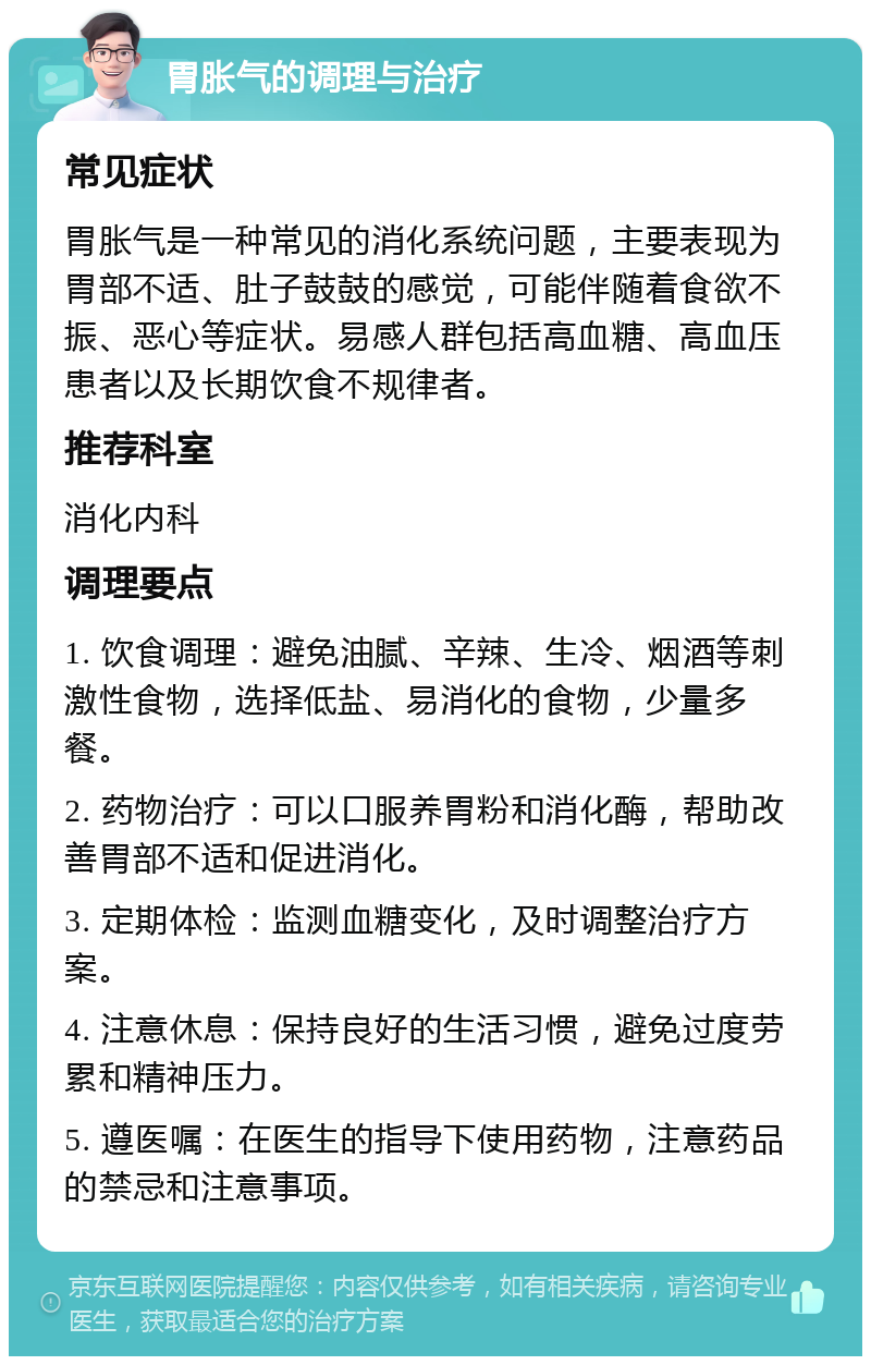 胃胀气的调理与治疗 常见症状 胃胀气是一种常见的消化系统问题，主要表现为胃部不适、肚子鼓鼓的感觉，可能伴随着食欲不振、恶心等症状。易感人群包括高血糖、高血压患者以及长期饮食不规律者。 推荐科室 消化内科 调理要点 1. 饮食调理：避免油腻、辛辣、生冷、烟酒等刺激性食物，选择低盐、易消化的食物，少量多餐。 2. 药物治疗：可以口服养胃粉和消化酶，帮助改善胃部不适和促进消化。 3. 定期体检：监测血糖变化，及时调整治疗方案。 4. 注意休息：保持良好的生活习惯，避免过度劳累和精神压力。 5. 遵医嘱：在医生的指导下使用药物，注意药品的禁忌和注意事项。