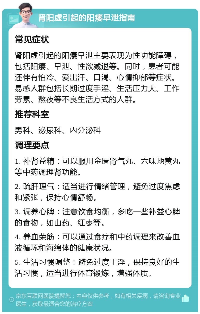 肾阳虚引起的阳痿早泄指南 常见症状 肾阳虚引起的阳痿早泄主要表现为性功能障碍，包括阳痿、早泄、性欲减退等。同时，患者可能还伴有怕冷、爱出汗、口渴、心情抑郁等症状。易感人群包括长期过度手淫、生活压力大、工作劳累、熬夜等不良生活方式的人群。 推荐科室 男科、泌尿科、内分泌科 调理要点 1. 补肾益精：可以服用金匮肾气丸、六味地黄丸等中药调理肾功能。 2. 疏肝理气：适当进行情绪管理，避免过度焦虑和紧张，保持心情舒畅。 3. 调养心脾：注意饮食均衡，多吃一些补益心脾的食物，如山药、红枣等。 4. 养血荣筋：可以通过食疗和中药调理来改善血液循环和海绵体的健康状况。 5. 生活习惯调整：避免过度手淫，保持良好的生活习惯，适当进行体育锻炼，增强体质。