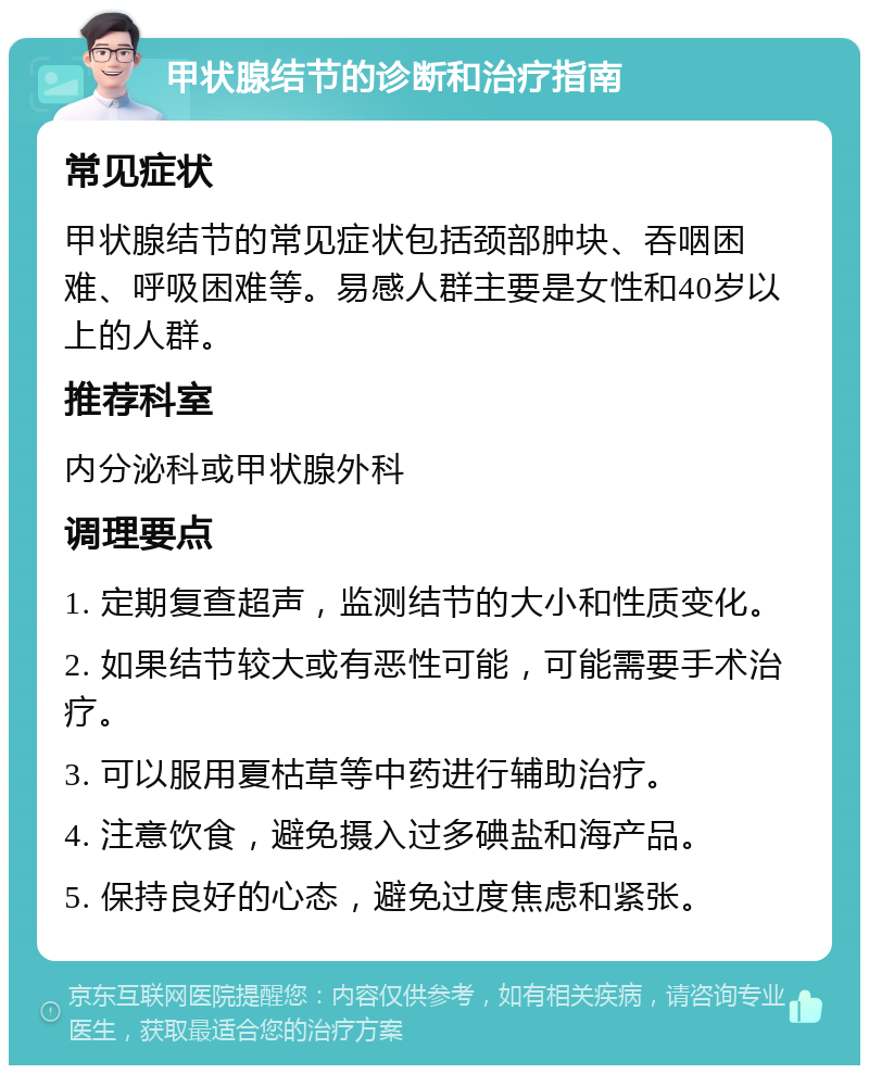 甲状腺结节的诊断和治疗指南 常见症状 甲状腺结节的常见症状包括颈部肿块、吞咽困难、呼吸困难等。易感人群主要是女性和40岁以上的人群。 推荐科室 内分泌科或甲状腺外科 调理要点 1. 定期复查超声，监测结节的大小和性质变化。 2. 如果结节较大或有恶性可能，可能需要手术治疗。 3. 可以服用夏枯草等中药进行辅助治疗。 4. 注意饮食，避免摄入过多碘盐和海产品。 5. 保持良好的心态，避免过度焦虑和紧张。