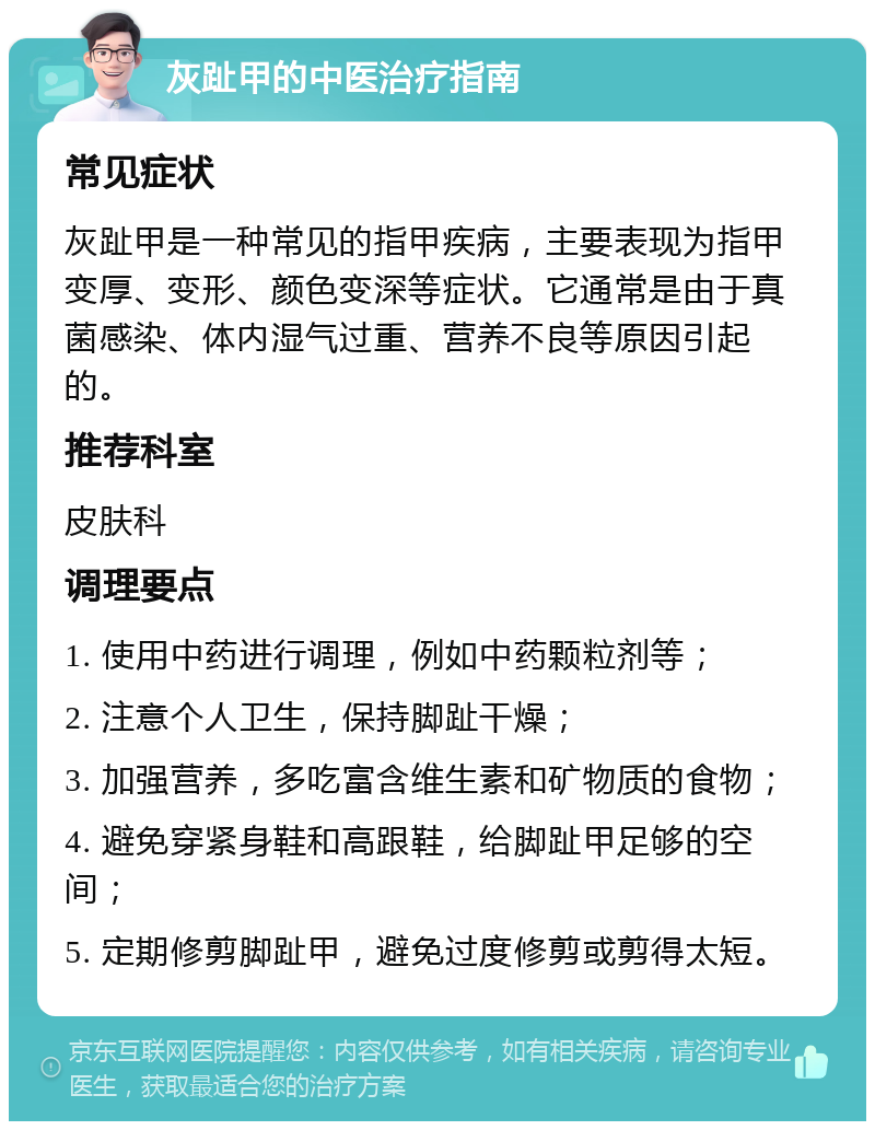 灰趾甲的中医治疗指南 常见症状 灰趾甲是一种常见的指甲疾病，主要表现为指甲变厚、变形、颜色变深等症状。它通常是由于真菌感染、体内湿气过重、营养不良等原因引起的。 推荐科室 皮肤科 调理要点 1. 使用中药进行调理，例如中药颗粒剂等； 2. 注意个人卫生，保持脚趾干燥； 3. 加强营养，多吃富含维生素和矿物质的食物； 4. 避免穿紧身鞋和高跟鞋，给脚趾甲足够的空间； 5. 定期修剪脚趾甲，避免过度修剪或剪得太短。