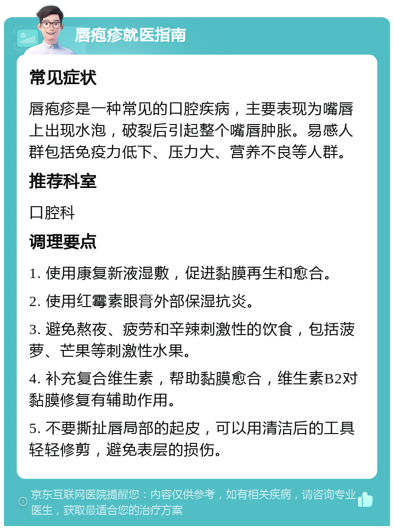 唇疱疹就医指南 常见症状 唇疱疹是一种常见的口腔疾病，主要表现为嘴唇上出现水泡，破裂后引起整个嘴唇肿胀。易感人群包括免疫力低下、压力大、营养不良等人群。 推荐科室 口腔科 调理要点 1. 使用康复新液湿敷，促进黏膜再生和愈合。 2. 使用红霉素眼膏外部保湿抗炎。 3. 避免熬夜、疲劳和辛辣刺激性的饮食，包括菠萝、芒果等刺激性水果。 4. 补充复合维生素，帮助黏膜愈合，维生素B2对黏膜修复有辅助作用。 5. 不要撕扯唇局部的起皮，可以用清洁后的工具轻轻修剪，避免表层的损伤。