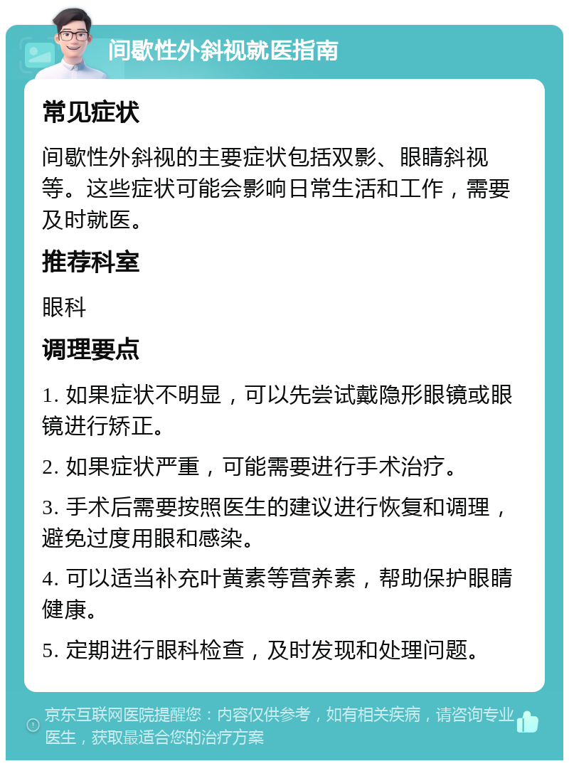 间歇性外斜视就医指南 常见症状 间歇性外斜视的主要症状包括双影、眼睛斜视等。这些症状可能会影响日常生活和工作，需要及时就医。 推荐科室 眼科 调理要点 1. 如果症状不明显，可以先尝试戴隐形眼镜或眼镜进行矫正。 2. 如果症状严重，可能需要进行手术治疗。 3. 手术后需要按照医生的建议进行恢复和调理，避免过度用眼和感染。 4. 可以适当补充叶黄素等营养素，帮助保护眼睛健康。 5. 定期进行眼科检查，及时发现和处理问题。