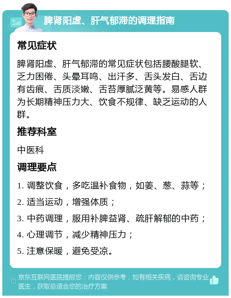 脾肾阳虚、肝气郁滞的调理指南 常见症状 脾肾阳虚、肝气郁滞的常见症状包括腰酸腿软、乏力困倦、头晕耳鸣、出汗多、舌头发白、舌边有齿痕、舌质淡嫩、舌苔厚腻泛黄等。易感人群为长期精神压力大、饮食不规律、缺乏运动的人群。 推荐科室 中医科 调理要点 1. 调整饮食，多吃温补食物，如姜、葱、蒜等； 2. 适当运动，增强体质； 3. 中药调理，服用补脾益肾、疏肝解郁的中药； 4. 心理调节，减少精神压力； 5. 注意保暖，避免受凉。