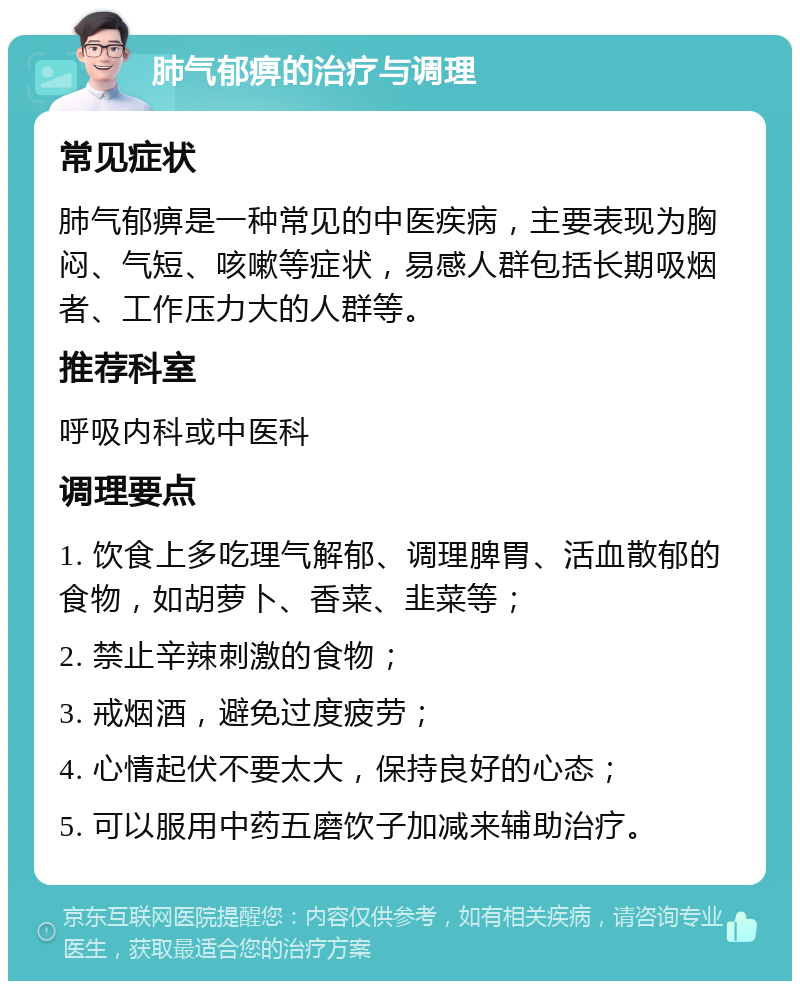 肺气郁痹的治疗与调理 常见症状 肺气郁痹是一种常见的中医疾病，主要表现为胸闷、气短、咳嗽等症状，易感人群包括长期吸烟者、工作压力大的人群等。 推荐科室 呼吸内科或中医科 调理要点 1. 饮食上多吃理气解郁、调理脾胃、活血散郁的食物，如胡萝卜、香菜、韭菜等； 2. 禁止辛辣刺激的食物； 3. 戒烟酒，避免过度疲劳； 4. 心情起伏不要太大，保持良好的心态； 5. 可以服用中药五磨饮子加减来辅助治疗。