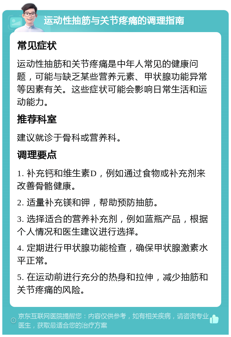 运动性抽筋与关节疼痛的调理指南 常见症状 运动性抽筋和关节疼痛是中年人常见的健康问题，可能与缺乏某些营养元素、甲状腺功能异常等因素有关。这些症状可能会影响日常生活和运动能力。 推荐科室 建议就诊于骨科或营养科。 调理要点 1. 补充钙和维生素D，例如通过食物或补充剂来改善骨骼健康。 2. 适量补充镁和钾，帮助预防抽筋。 3. 选择适合的营养补充剂，例如蓝瓶产品，根据个人情况和医生建议进行选择。 4. 定期进行甲状腺功能检查，确保甲状腺激素水平正常。 5. 在运动前进行充分的热身和拉伸，减少抽筋和关节疼痛的风险。