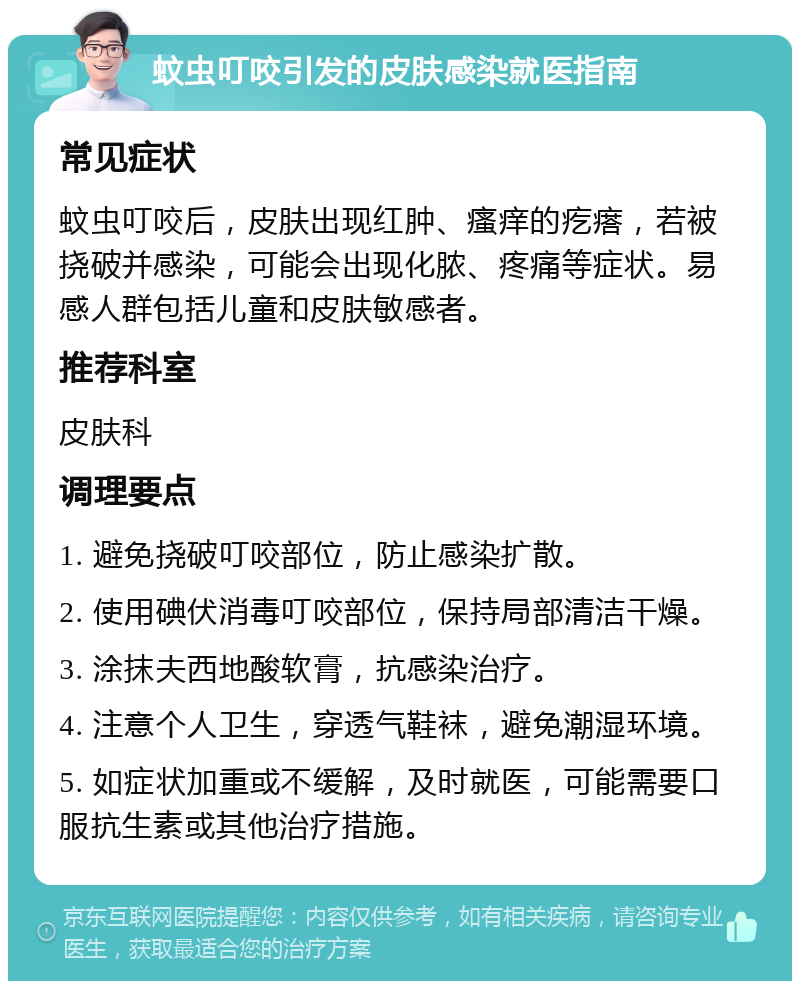 蚊虫叮咬引发的皮肤感染就医指南 常见症状 蚊虫叮咬后，皮肤出现红肿、瘙痒的疙瘩，若被挠破并感染，可能会出现化脓、疼痛等症状。易感人群包括儿童和皮肤敏感者。 推荐科室 皮肤科 调理要点 1. 避免挠破叮咬部位，防止感染扩散。 2. 使用碘伏消毒叮咬部位，保持局部清洁干燥。 3. 涂抹夫西地酸软膏，抗感染治疗。 4. 注意个人卫生，穿透气鞋袜，避免潮湿环境。 5. 如症状加重或不缓解，及时就医，可能需要口服抗生素或其他治疗措施。