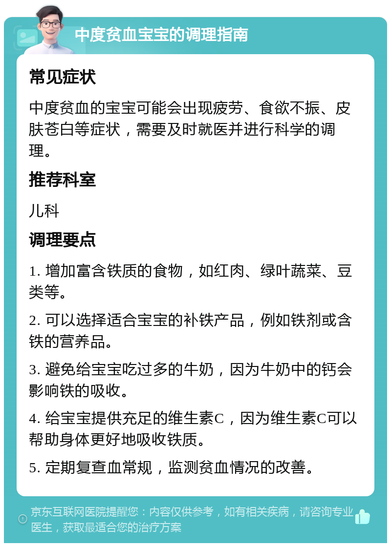 中度贫血宝宝的调理指南 常见症状 中度贫血的宝宝可能会出现疲劳、食欲不振、皮肤苍白等症状，需要及时就医并进行科学的调理。 推荐科室 儿科 调理要点 1. 增加富含铁质的食物，如红肉、绿叶蔬菜、豆类等。 2. 可以选择适合宝宝的补铁产品，例如铁剂或含铁的营养品。 3. 避免给宝宝吃过多的牛奶，因为牛奶中的钙会影响铁的吸收。 4. 给宝宝提供充足的维生素C，因为维生素C可以帮助身体更好地吸收铁质。 5. 定期复查血常规，监测贫血情况的改善。