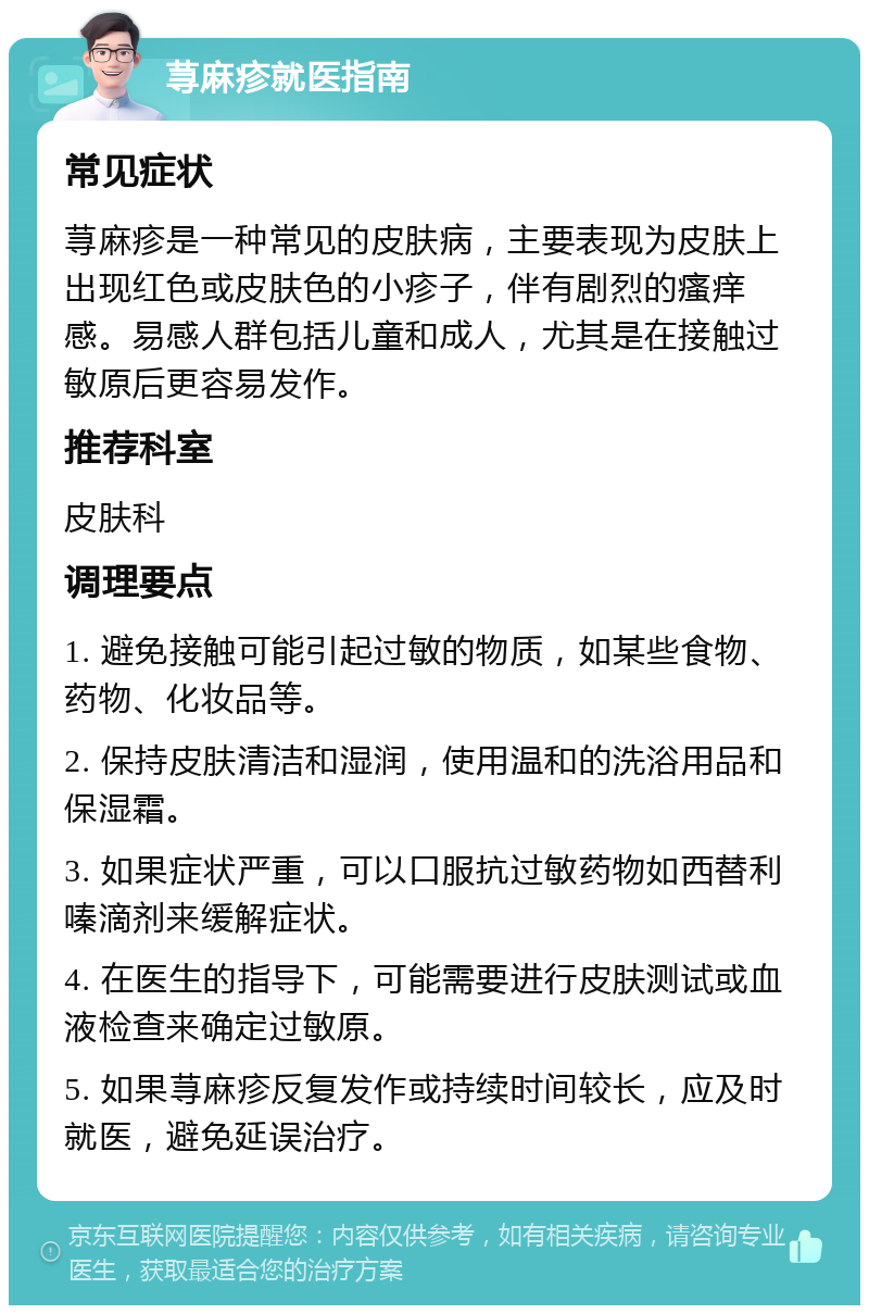 荨麻疹就医指南 常见症状 荨麻疹是一种常见的皮肤病，主要表现为皮肤上出现红色或皮肤色的小疹子，伴有剧烈的瘙痒感。易感人群包括儿童和成人，尤其是在接触过敏原后更容易发作。 推荐科室 皮肤科 调理要点 1. 避免接触可能引起过敏的物质，如某些食物、药物、化妆品等。 2. 保持皮肤清洁和湿润，使用温和的洗浴用品和保湿霜。 3. 如果症状严重，可以口服抗过敏药物如西替利嗪滴剂来缓解症状。 4. 在医生的指导下，可能需要进行皮肤测试或血液检查来确定过敏原。 5. 如果荨麻疹反复发作或持续时间较长，应及时就医，避免延误治疗。