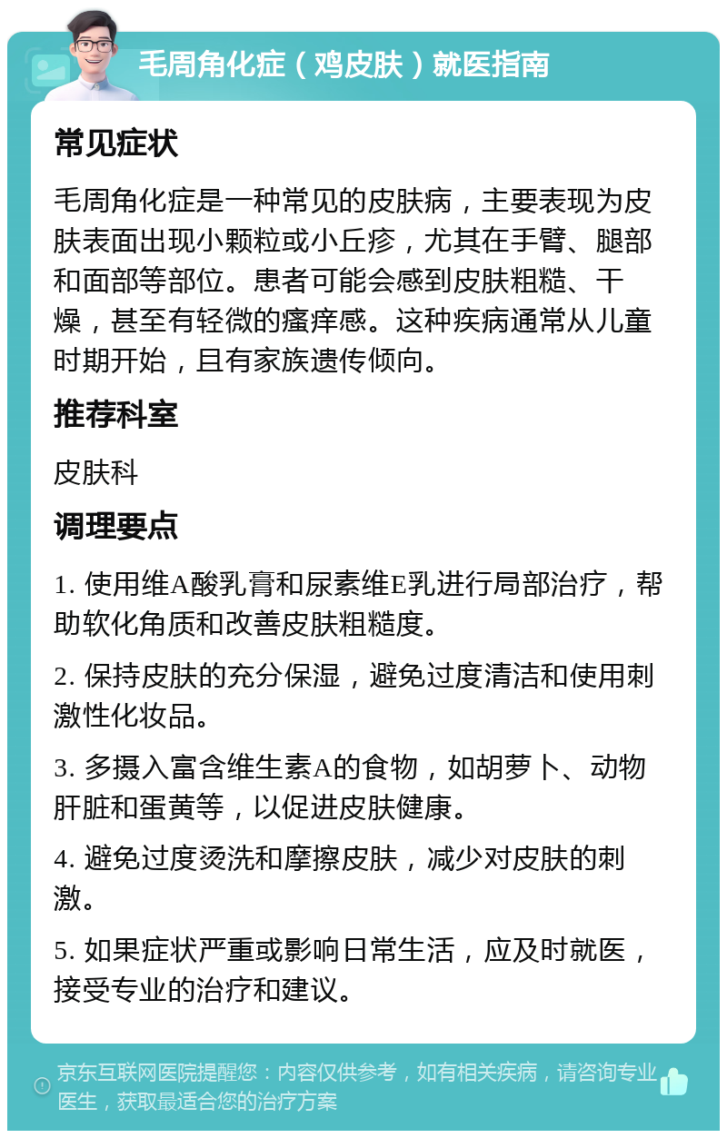 毛周角化症（鸡皮肤）就医指南 常见症状 毛周角化症是一种常见的皮肤病，主要表现为皮肤表面出现小颗粒或小丘疹，尤其在手臂、腿部和面部等部位。患者可能会感到皮肤粗糙、干燥，甚至有轻微的瘙痒感。这种疾病通常从儿童时期开始，且有家族遗传倾向。 推荐科室 皮肤科 调理要点 1. 使用维A酸乳膏和尿素维E乳进行局部治疗，帮助软化角质和改善皮肤粗糙度。 2. 保持皮肤的充分保湿，避免过度清洁和使用刺激性化妆品。 3. 多摄入富含维生素A的食物，如胡萝卜、动物肝脏和蛋黄等，以促进皮肤健康。 4. 避免过度烫洗和摩擦皮肤，减少对皮肤的刺激。 5. 如果症状严重或影响日常生活，应及时就医，接受专业的治疗和建议。