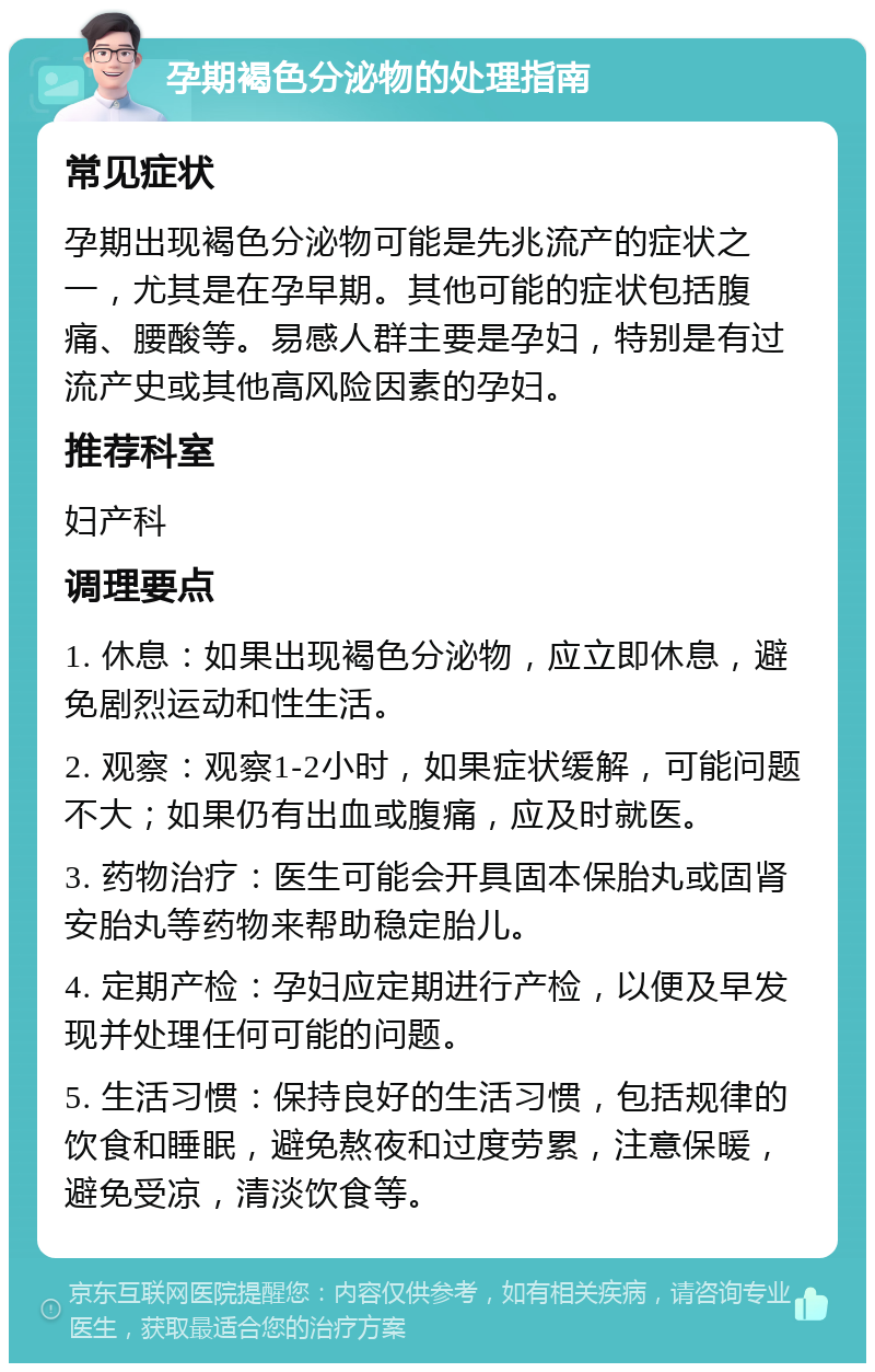 孕期褐色分泌物的处理指南 常见症状 孕期出现褐色分泌物可能是先兆流产的症状之一，尤其是在孕早期。其他可能的症状包括腹痛、腰酸等。易感人群主要是孕妇，特别是有过流产史或其他高风险因素的孕妇。 推荐科室 妇产科 调理要点 1. 休息：如果出现褐色分泌物，应立即休息，避免剧烈运动和性生活。 2. 观察：观察1-2小时，如果症状缓解，可能问题不大；如果仍有出血或腹痛，应及时就医。 3. 药物治疗：医生可能会开具固本保胎丸或固肾安胎丸等药物来帮助稳定胎儿。 4. 定期产检：孕妇应定期进行产检，以便及早发现并处理任何可能的问题。 5. 生活习惯：保持良好的生活习惯，包括规律的饮食和睡眠，避免熬夜和过度劳累，注意保暖，避免受凉，清淡饮食等。