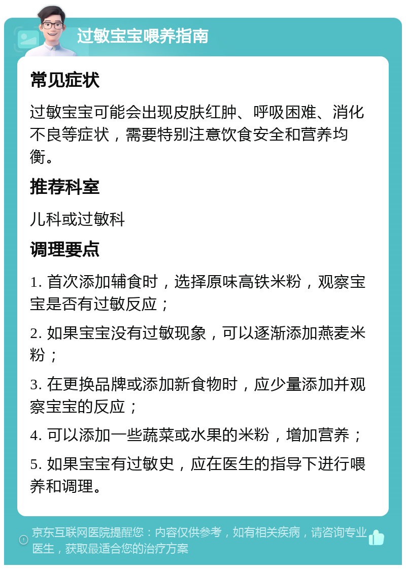 过敏宝宝喂养指南 常见症状 过敏宝宝可能会出现皮肤红肿、呼吸困难、消化不良等症状，需要特别注意饮食安全和营养均衡。 推荐科室 儿科或过敏科 调理要点 1. 首次添加辅食时，选择原味高铁米粉，观察宝宝是否有过敏反应； 2. 如果宝宝没有过敏现象，可以逐渐添加燕麦米粉； 3. 在更换品牌或添加新食物时，应少量添加并观察宝宝的反应； 4. 可以添加一些蔬菜或水果的米粉，增加营养； 5. 如果宝宝有过敏史，应在医生的指导下进行喂养和调理。