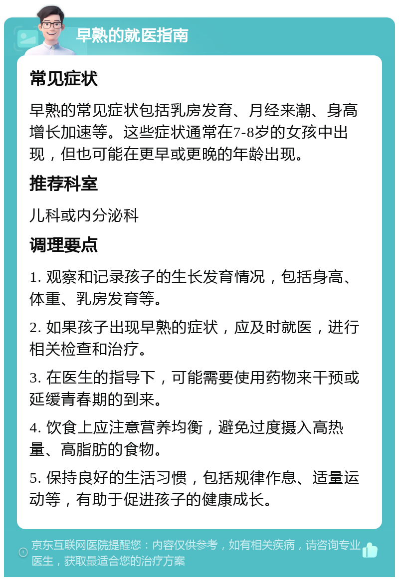 早熟的就医指南 常见症状 早熟的常见症状包括乳房发育、月经来潮、身高增长加速等。这些症状通常在7-8岁的女孩中出现，但也可能在更早或更晚的年龄出现。 推荐科室 儿科或内分泌科 调理要点 1. 观察和记录孩子的生长发育情况，包括身高、体重、乳房发育等。 2. 如果孩子出现早熟的症状，应及时就医，进行相关检查和治疗。 3. 在医生的指导下，可能需要使用药物来干预或延缓青春期的到来。 4. 饮食上应注意营养均衡，避免过度摄入高热量、高脂肪的食物。 5. 保持良好的生活习惯，包括规律作息、适量运动等，有助于促进孩子的健康成长。