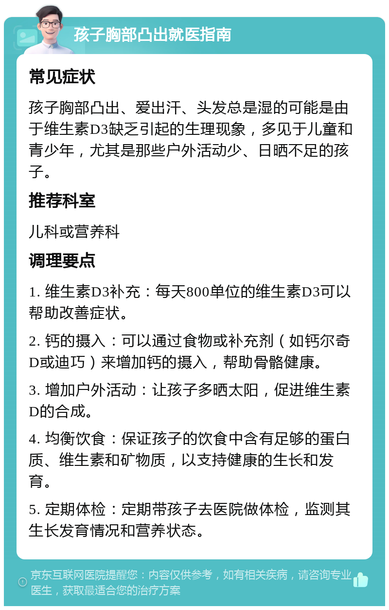 孩子胸部凸出就医指南 常见症状 孩子胸部凸出、爱出汗、头发总是湿的可能是由于维生素D3缺乏引起的生理现象，多见于儿童和青少年，尤其是那些户外活动少、日晒不足的孩子。 推荐科室 儿科或营养科 调理要点 1. 维生素D3补充：每天800单位的维生素D3可以帮助改善症状。 2. 钙的摄入：可以通过食物或补充剂（如钙尔奇D或迪巧）来增加钙的摄入，帮助骨骼健康。 3. 增加户外活动：让孩子多晒太阳，促进维生素D的合成。 4. 均衡饮食：保证孩子的饮食中含有足够的蛋白质、维生素和矿物质，以支持健康的生长和发育。 5. 定期体检：定期带孩子去医院做体检，监测其生长发育情况和营养状态。