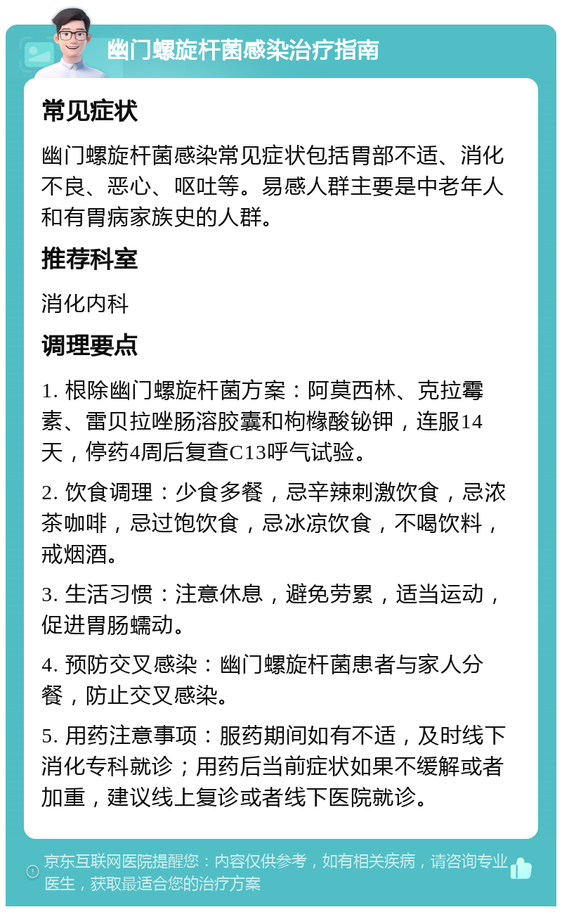 幽门螺旋杆菌感染治疗指南 常见症状 幽门螺旋杆菌感染常见症状包括胃部不适、消化不良、恶心、呕吐等。易感人群主要是中老年人和有胃病家族史的人群。 推荐科室 消化内科 调理要点 1. 根除幽门螺旋杆菌方案：阿莫西林、克拉霉素、雷贝拉唑肠溶胶囊和枸橼酸铋钾，连服14天，停药4周后复查C13呼气试验。 2. 饮食调理：少食多餐，忌辛辣刺激饮食，忌浓茶咖啡，忌过饱饮食，忌冰凉饮食，不喝饮料，戒烟酒。 3. 生活习惯：注意休息，避免劳累，适当运动，促进胃肠蠕动。 4. 预防交叉感染：幽门螺旋杆菌患者与家人分餐，防止交叉感染。 5. 用药注意事项：服药期间如有不适，及时线下消化专科就诊；用药后当前症状如果不缓解或者加重，建议线上复诊或者线下医院就诊。