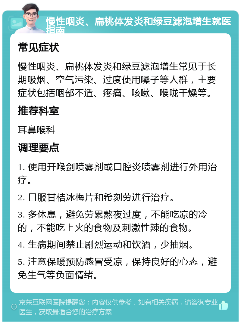 慢性咽炎、扁桃体发炎和绿豆滤泡增生就医指南 常见症状 慢性咽炎、扁桃体发炎和绿豆滤泡增生常见于长期吸烟、空气污染、过度使用嗓子等人群，主要症状包括咽部不适、疼痛、咳嗽、喉咙干燥等。 推荐科室 耳鼻喉科 调理要点 1. 使用开喉剑喷雾剂或口腔炎喷雾剂进行外用治疗。 2. 口服甘桔冰梅片和希刻劳进行治疗。 3. 多休息，避免劳累熬夜过度，不能吃凉的冷的，不能吃上火的食物及刺激性辣的食物。 4. 生病期间禁止剧烈运动和饮酒，少抽烟。 5. 注意保暖预防感冒受凉，保持良好的心态，避免生气等负面情绪。