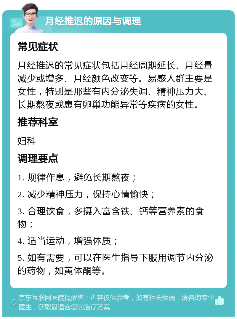 月经推迟的原因与调理 常见症状 月经推迟的常见症状包括月经周期延长、月经量减少或增多、月经颜色改变等。易感人群主要是女性，特别是那些有内分泌失调、精神压力大、长期熬夜或患有卵巢功能异常等疾病的女性。 推荐科室 妇科 调理要点 1. 规律作息，避免长期熬夜； 2. 减少精神压力，保持心情愉快； 3. 合理饮食，多摄入富含铁、钙等营养素的食物； 4. 适当运动，增强体质； 5. 如有需要，可以在医生指导下服用调节内分泌的药物，如黄体酮等。